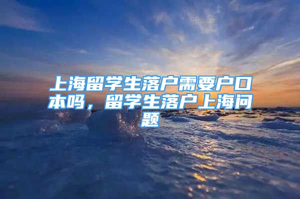 上海留學(xué)生落戶需要戶口本嗎，留學(xué)生落戶上海問題