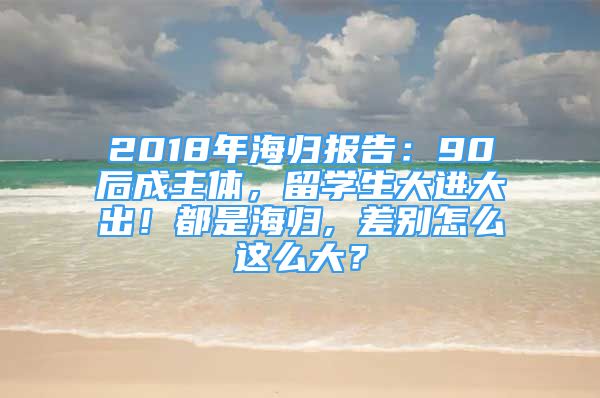 2018年海歸報告：90后成主體，留學(xué)生大進大出！都是海歸, 差別怎么這么大？