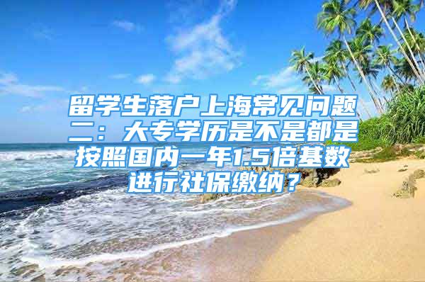 留學生落戶上海常見問題二：大專學歷是不是都是按照國內(nèi)一年1.5倍基數(shù)進行社保繳納？