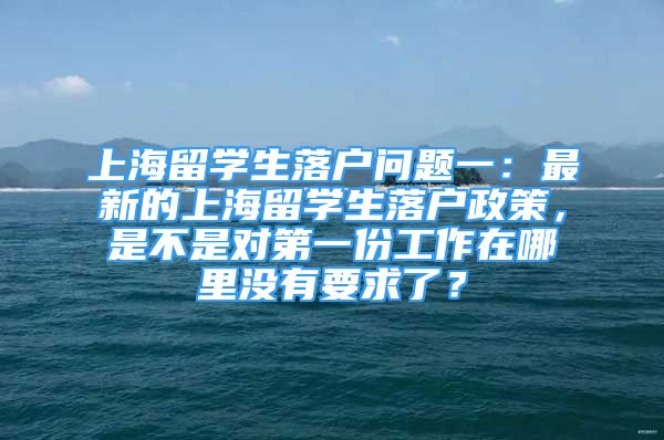 上海留學生落戶問題一：最新的上海留學生落戶政策，是不是對第一份工作在哪里沒有要求了？