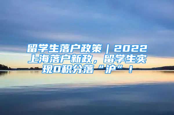 留學(xué)生落戶政策｜2022上海落戶新政，留學(xué)生實(shí)現(xiàn)0積分落“滬”！