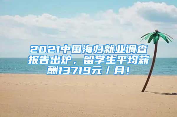 2021中國(guó)海歸就業(yè)調(diào)查報(bào)告出爐，留學(xué)生平均薪酬13719元／月！