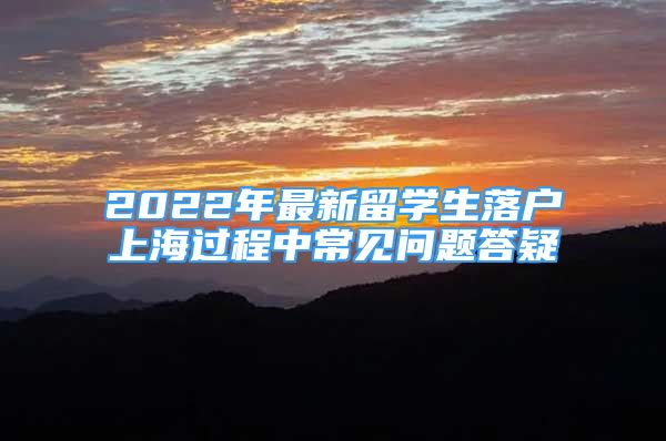 2022年最新留學(xué)生落戶上海過(guò)程中常見(jiàn)問(wèn)題答疑