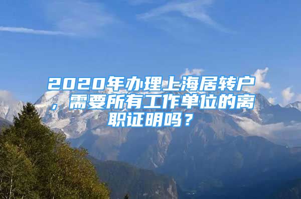 2020年辦理上海居轉戶，需要所有工作單位的離職證明嗎？