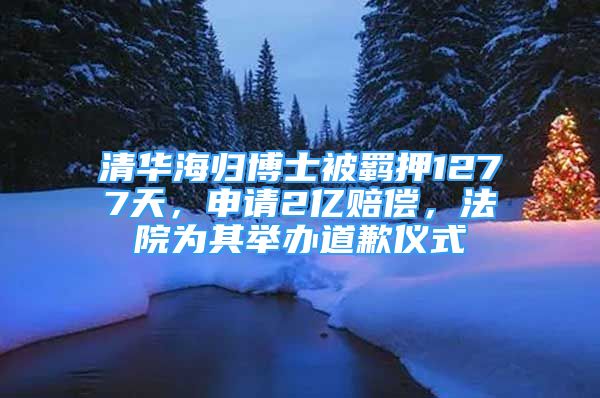 清華海歸博士被羈押1277天，申請2億賠償，法院為其舉辦道歉儀式