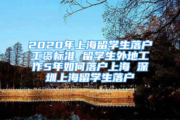 2020年上海留學(xué)生落戶工資標(biāo)準(zhǔn) 留學(xué)生外地工作5年如何落戶上海 深圳上海留學(xué)生落戶