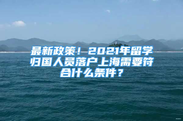 最新政策！2021年留學(xué)歸國(guó)人員落戶上海需要符合什么條件？