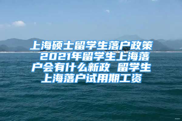 上海碩士留學(xué)生落戶政策 2021年留學(xué)生上海落戶會有什么新政 留學(xué)生上海落戶試用期工資