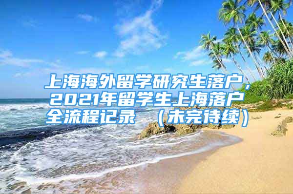 上海海外留學(xué)研究生落戶，2021年留學(xué)生上海落戶全流程記錄 （未完待續(xù)）