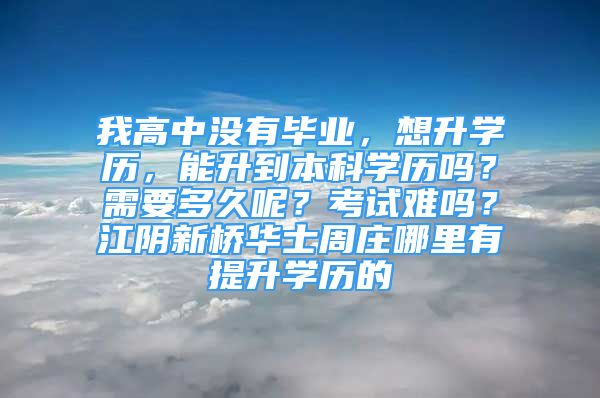 我高中沒有畢業(yè)，想升學歷，能升到本科學歷嗎？需要多久呢？考試難嗎？江陰新橋華士周莊哪里有提升學歷的