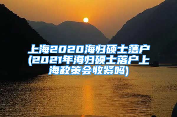 上海2020海歸碩士落戶(2021年海歸碩士落戶上海政策會(huì)收緊嗎)