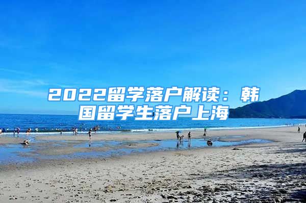 2022留學(xué)落戶解讀：韓國留學(xué)生落戶上海