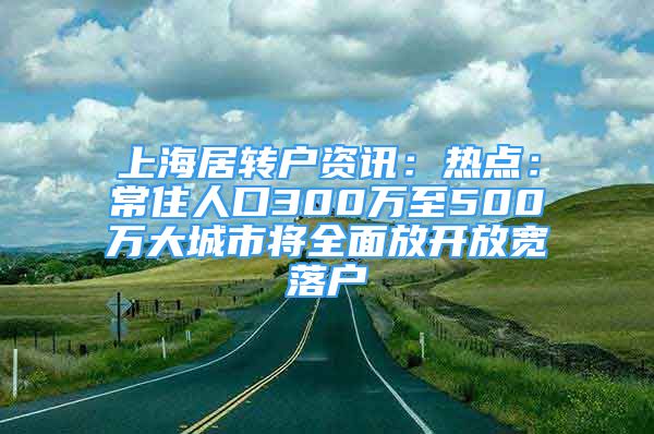 上海居轉(zhuǎn)戶資訊：熱點：常住人口300萬至500萬大城市將全面放開放寬落戶