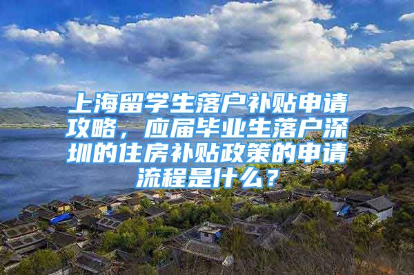 上海留學生落戶補貼申請攻略，應屆畢業(yè)生落戶深圳的住房補貼政策的申請流程是什么？