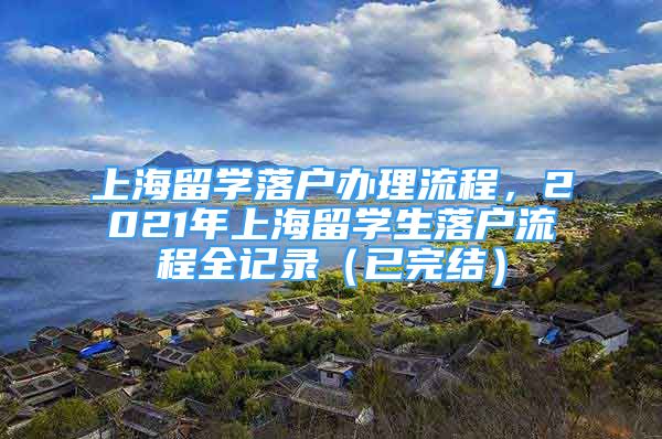 上海留學(xué)落戶辦理流程，2021年上海留學(xué)生落戶流程全記錄（已完結(jié)）