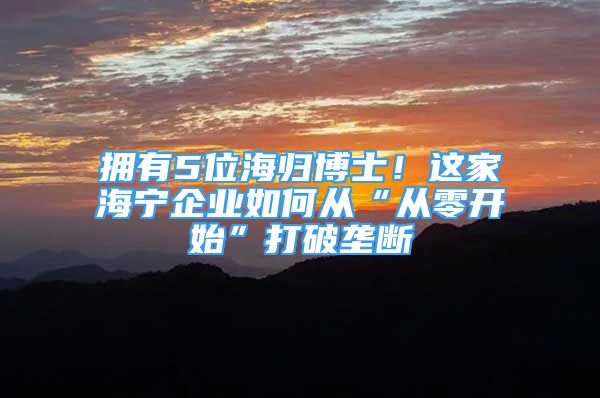 擁有5位海歸博士！這家海寧企業(yè)如何從“從零開始”打破壟斷