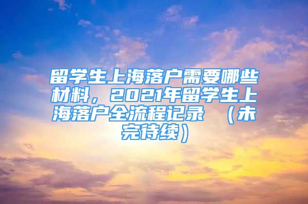 留學生上海落戶需要哪些材料，2021年留學生上海落戶全流程記錄 （未完待續(xù)）