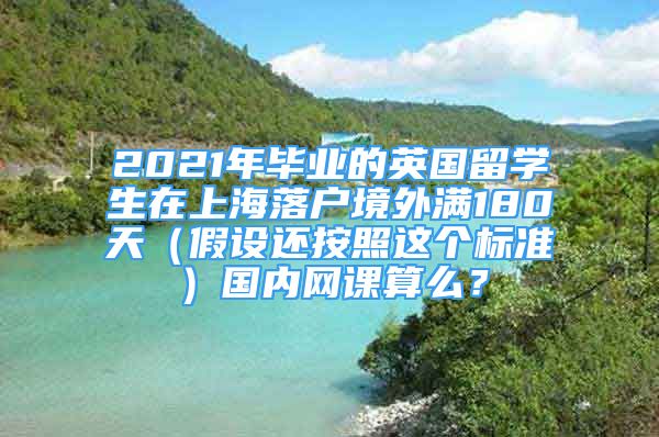 2021年畢業(yè)的英國留學(xué)生在上海落戶境外滿180天（假設(shè)還按照這個標(biāo)準(zhǔn)）國內(nèi)網(wǎng)課算么？