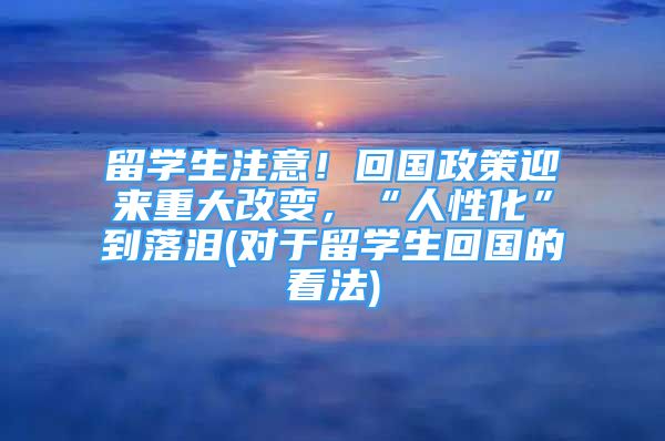 留學(xué)生注意！回國(guó)政策迎來(lái)重大改變，“人性化”到落淚(對(duì)于留學(xué)生回國(guó)的看法)