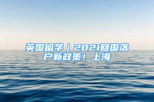 英國留學(xué)｜2021回國落戶新政策！上海