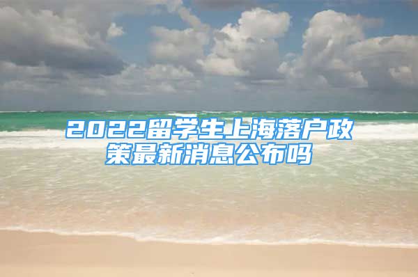 2022留學(xué)生上海落戶政策最新消息公布嗎