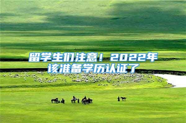 留學(xué)生們注意！2022年該準備學(xué)歷認證了