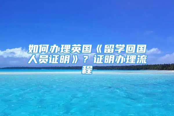 如何辦理英國《留學(xué)回國人員證明》？證明辦理流程