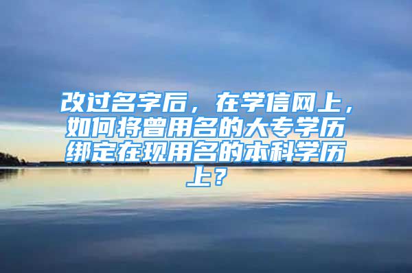 改過名字后，在學信網(wǎng)上，如何將曾用名的大專學歷綁定在現(xiàn)用名的本科學歷上？