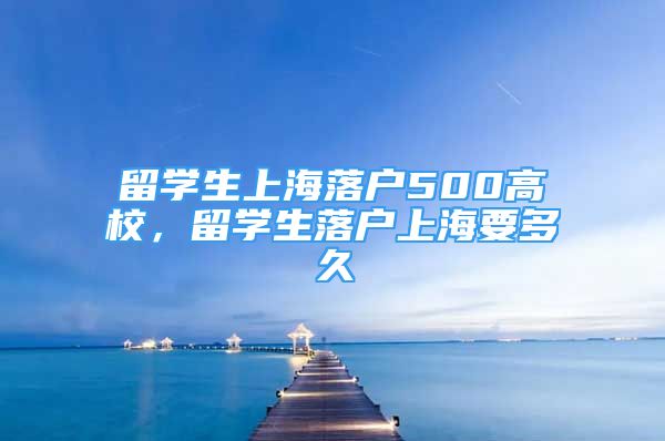 留學生上海落戶500高校，留學生落戶上海要多久