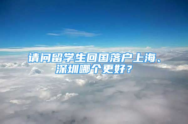 請問留學(xué)生回國落戶上海、深圳哪個更好？