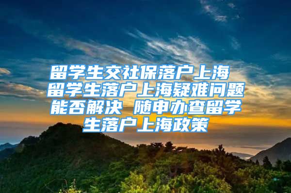 留學生交社保落戶上海 留學生落戶上海疑難問題能否解決 隨申辦查留學生落戶上海政策