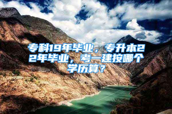 專科19年畢業(yè)，專升本22年畢業(yè)，考一建按哪個(gè)學(xué)歷算？