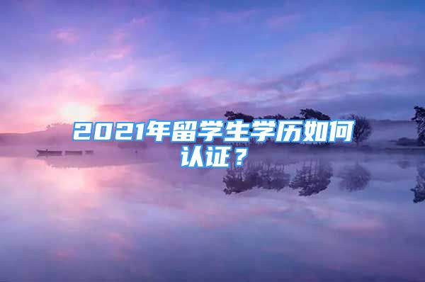 2021年留學(xué)生學(xué)歷如何認(rèn)證？