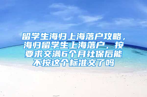 留學(xué)生海歸上海落戶攻略，海歸留學(xué)生上海落戶，按要求交滿6個(gè)月社保后能不按這個(gè)標(biāo)準(zhǔn)交了嗎