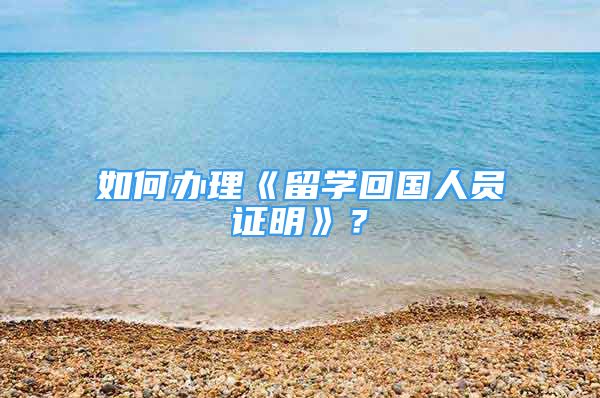 如何辦理《留學(xué)回國(guó)人員證明》？