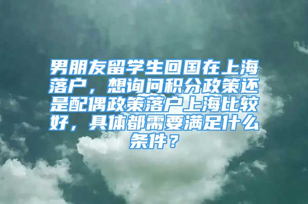 男朋友留學(xué)生回國在上海落戶，想詢問積分政策還是配偶政策落戶上海比較好，具體都需要滿足什么條件？