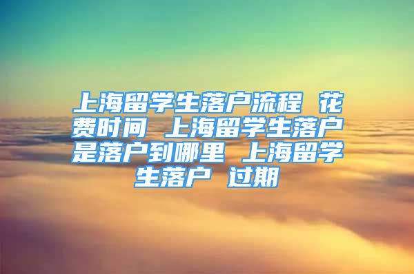 上海留學(xué)生落戶流程 花費(fèi)時(shí)間 上海留學(xué)生落戶是落戶到哪里 上海留學(xué)生落戶 過期