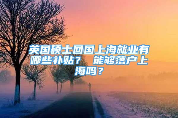 英國碩士回國上海就業(yè)有哪些補貼？ 能夠落戶上海嗎？