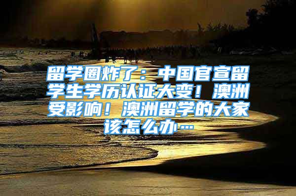 留學(xué)圈炸了：中國(guó)官宣留學(xué)生學(xué)歷認(rèn)證大變！澳洲受影響！澳洲留學(xué)的大家該怎么辦…