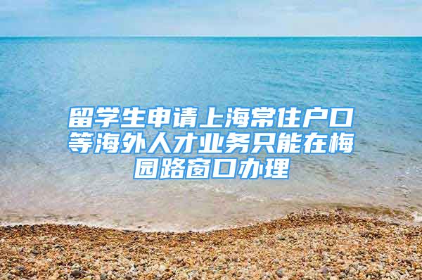 留學生申請上海常住戶口等海外人才業(yè)務只能在梅園路窗口辦理