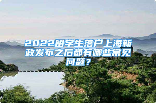 2022留學(xué)生落戶上海新政發(fā)布之后都有哪些常見問題？