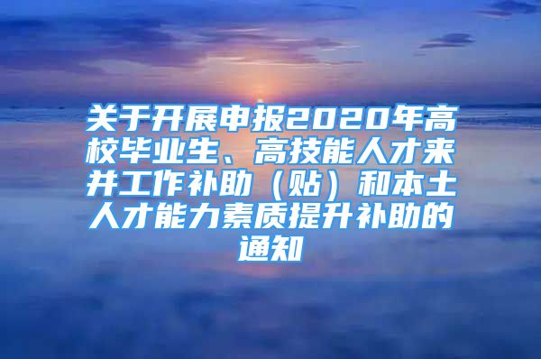 關(guān)于開(kāi)展申報(bào)2020年高校畢業(yè)生、高技能人才來(lái)并工作補(bǔ)助（貼）和本土人才能力素質(zhì)提升補(bǔ)助的通知