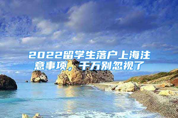 2022留學(xué)生落戶上海注意事項(xiàng)，千萬別忽視了