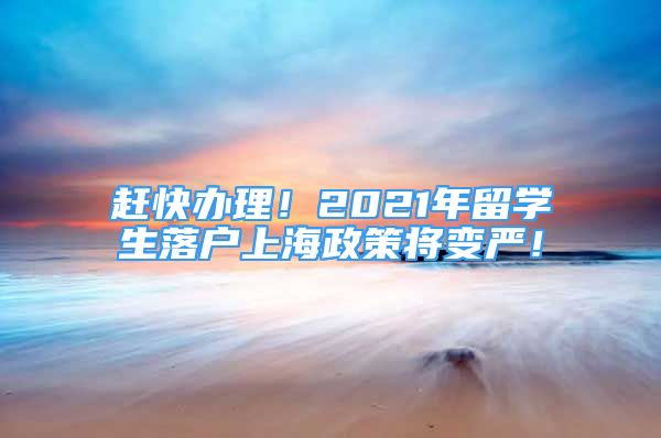 趕快辦理！2021年留學(xué)生落戶上海政策將變嚴(yán)！