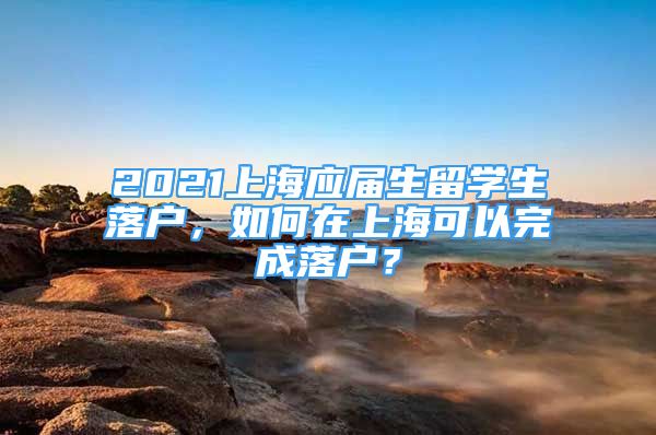 2021上海應(yīng)屆生留學(xué)生落戶，如何在上?？梢酝瓿陕鋺?？