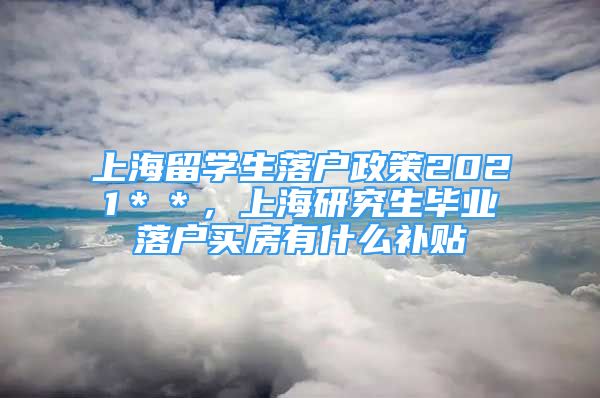 上海留學(xué)生落戶政策2021＊＊，上海研究生畢業(yè)落戶買房有什么補貼