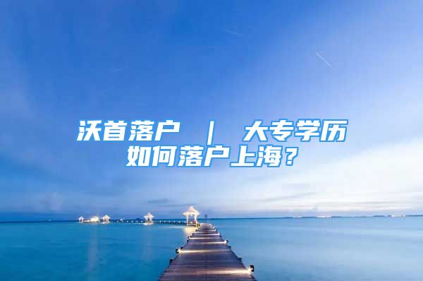 沃首落戶 ｜ 大專學歷如何落戶上海？