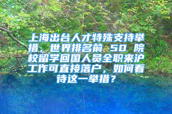 上海出臺(tái)人才特殊支持舉措，世界排名前 50 院校留學(xué)回國(guó)人員全職來(lái)滬工作可直接落戶，如何看待這一舉措？