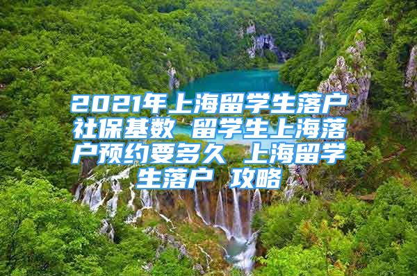 2021年上海留學(xué)生落戶社?；鶖?shù) 留學(xué)生上海落戶預(yù)約要多久 上海留學(xué)生落戶 攻略