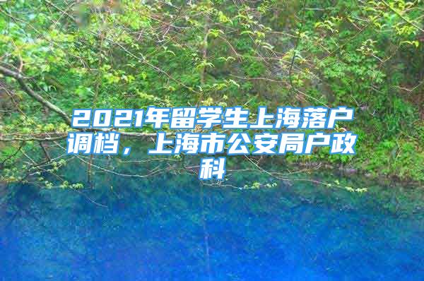 2021年留學(xué)生上海落戶調(diào)檔，上海市公安局戶政科